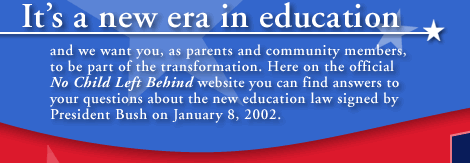 It's a new era in education, and we want you, as parents and community members, to be part of the transformation. Here on the official No Child Left Behind website you can find answers to your questions about the new education law signed by President Bush on January 8, 2002.