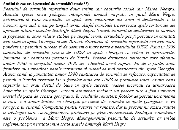 Casetă text: Studiul de caz nr. 1-pescuitul de scrumbii(hamsie??)
Pescuitul de scrumbii reprezinta doua treimi din capturile totale din Marea Neagra. Aceasta specie mica pelagica intreprinde annual migratii in jurul Marii Negre, petrecandu-si vara raspandite in apele mai racoroase din nord si deplasandu-se in bancuri spre sud si est pe timpul iernii. Astfel srumbiile traverseaza apele teritoriale ale apropae tuturor statelor limitrofe Marii Negre. Totusi, intrucat se deplaseaza in bancuri si poposesc in zone relativ stabile pe timpul iernii, scrumbiile pot fi pescuite in cantitati mai mari in apele Georgiei si ale Turciei. Prinderea de scrumbii reprezinta cea mai mare pondere in pescuitul turcesc si de asemeni o mare parte a pescuitului URSS. Pana in 1989 cantitatea de scrumbii prinsa de URSS in apele Georgiei se ridica la aproximativ jumatate din cantitatea pescuita de Turcia. Bresele dramatice petrecuta spre sfarsitul anilor 1980 si inceputul anilor 1990 au schimbat acest raport. Pe de o parte, noile frontiere au impiedicat vasele ucrainene si rusesti sa mai pescuiasca din apele Georgiei. Atunci cand, la jumatatea anilor 1990 cantitatea de scrumbii se refacuse, capacitatea de pescuit a Turciei crescuse iar a fostelor state ale URSS se prabusise total. Atunci cand capturile nu erau destul de bune in apele turcesti, vasele incercau sa urmareasca bancurile in apele Georgiei. Intr-un asemenea incident un pescar turc a fost impuscat mortal de paza de coasta georgiana. In conditiile renasterii flotelor de pescuit ucraineana si rusa si a noilor tratate cu Georgia, pescuitul de scrumbii in apele georgiene se va revigora in curand. Competitia pentru resurse va renaste, dar in prezent nu exista tratate si intelegeri care sa reglementeze problema pe plan international. Ecologia scrumbiilor este o problema  a Marii Negre. Managementul pescuitului de scrumbii ar trebui reglementat prin tratate intre toate statele limitrofe Marii Negre.
