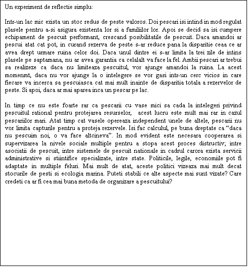 Casetă text: Un experiment de reflectie simplu: 

Intr-un lac mic exista un stoc redus de peste valoros. Doi pescari isi intind in mod regulat plasele pentru a-si asigura existenta lor si a familiilor lor. Apoi se decid sa isi cumpere echipament de pescuit performant, crescand posibilitatile de pescuit. Daca amandoi ar pescui atat cat pot, in curand rezerva de peste s-ar reduce pana la disparitie ceaa ce ar avea drept urmare ruina celor doi. Daca unul dintre ei s-ar limita la trei zile de intins plasele pe saptamana, nu ar avea garantia ca celalalt va face la fel. Ambii pescari ar trebui sa realizeze ca daca nu limiteaza pescuitul, vor ajunge amandoi la ruina. La acest momenmt, daca nu vor ajunge la o intelegere se vor gasi intr-un cerc vicios in care fiecare va incerca sa pescuiasca cat mai mult inainte de disparitia totala a rezervelor de peste. Si apoi, daca ar mai aparea inca un pescar pe lac.

In timp ce nu este foarte rar ca pescarii cu vase mici sa cada la intelegeri privind pescuitul rational pentru protejarea resurselor,  acest lucru este mult mai rar in cazul pescariilor mari. Atat timp cat vasele opereaza independent unele de altele, pescarii nu vor limita capturile pentru a proteja rezervele. Isi fac calculul, pe buna dreptate ca daca nu pescuim noi, o va face altcineva. In mod evident este necesara cooperarea si supervizarea la nivele sociale multiple pentru a stopa acest proces distructiv; intre asociatii de pescuit, intre sistemele de pescuit nationale in cadrul carora exista servicii administrative si stiintifice specializate, intre state. Politicile, legile, economiile pot fi adaptate in multiple feluri. Mai mult de atat, aceste politici vizeaza mai mult decat stocurile de pesti si ecologia marina. Puteti stabili ce alte aspecte mai sunt vizate? Care credeti ca ar fi cea mai buna metoda de organizare a pescuitului?
