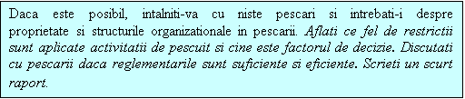 Casetă text: Daca este posibil, intalniti-va cu niste pescari si intrebati-i despre proprietate si structurile organizationale in pescarii. Aflati ce fel de restrictii sunt aplicate activitatii de pescuit si cine este factorul de decizie. Discutati cu pescarii daca reglementarile sunt suficiente si eficiente. Scrieti un scurt raport.