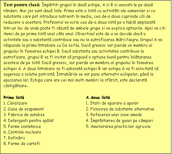 Casetă text: Test pentru clas: mprtiti grupul n dou echipe, A si B si asezati-le pe două rnduri. Mai jos sunt două liste. Prima este o listă cu activităti ale oamenilor si cu substante care pot introduce nutrienti n mediu, cea de-a doua cuprinde căi de reducere a acestora. Profesorul va scrie cea de-a doua listă pe o tablă amplasată ntr-un loc de unde poate fi văzută de ambele grupe si va explica optiunile. Apoi va citi itemii de pe prima listă unul cte unul. Obiectivul este de a se decide dacă o activitate sau o substantă contribuie sau nu la eutrofizarea Mării Negre. Grupul A va răspunde la prima ntrebare cu Da sa Nu. Dacă gresesc vor pierde un membru al grupului n favoarea echipei B. Dacă substanta sau activitatea contribuie la eutrofizare, grupul B va fi invitat să propună o optiune bună pentru nlăturarea acesteia de pe listă. Dacă gresesc, vor pierde un membru al grupului n favoarea echipei A. A doua ntrebare va fi adresată echipei B iar echipa A va fi solicitată să sugereze o solutie potrivită. ntrebrile se vor pune alternativ echipelor, pnă la epuizarea lor. Echipa care are cei mai multi membri la sfrsit, este declarată cstigătoare.. 

Prima list	A doua list
1. Canalizare	1. Statii de epurare a apelor
2. Gaze de esapament	2. Folosirea de substante alternative
3. Fabrica de autobze	3. Refacerea unei zone umede
4. Detergenti pentru spălat	4. mprstierea de gunoi pe cmpuri
5. Ferme zootehnice	5. Ameliorarea practicilor agricole
6. Centrale nucleare	
7. Rafinrii 	
8. Ferme de cartofi	

