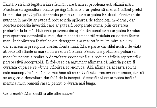 Casetă text: Exist o strns legtur ntre felul n care trim si problema eutrofizrii mrii.
Practicarea agriculturii bazate pe ngrăsăminte s-ar putea s mentin sczut pretul hranei, dar pretul pltit de mediu prin eutrofizare ar putea fi ridicat. Pierderile de nutrienti n mediu ar putea fi reduse prin aplicarea de tehnologii moderne, dar acestea necesit investitii care ar putea fi recuperate numai prin cresterea preturilor la hran. Nutrientii proveniti din apele din canalizarea ar putea fi redusi prin epurarea complet a apei, dar si aceasta necesit instalatii cu costuri foarte mari. ndeprtarea fosfatilor din detergenti s-a realizat n multe prti ale lumii, dar si aceasta presupune costuri foarte mari. Mare parte din stilul nostru de viată abordeaz rurile si marea ca o resurs ieftin. Pentru unii politicieni poluarea mediului pentru a realiza o dezvoltare economic si a reduce srcia reprezint o perspectiv acceptabil. Ei folosesc ca argument afirmatia c mizeria poate fi curtat dup ce se obtine nflorirea economic. Altii afirm c aceast solutie este inacceptabil si c este mai bine s se reduc rata cresterii economice, dar s se asigure o dezvoltare durabil de la nceput. Aceast solutie ar putea ns să mentin multi oameni sraci pentru o durat mai lung. 

Ce credeti? Mai exist si alte alternative?

