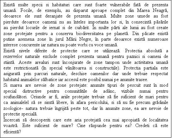 Casetă text: Exist multe specii si habitaturi care sunt foarte vulnerabile fat de prezenta uman. Focile, de exemplu, au disparut aproape complet din Marea Neagr, deoarece ele sunt deranjate de prezenta uman. Multe zone umede au fost pierdute deoarece oamenii nu au nteles importanta lor si, n consecint psrile au pierdut locurile de iernat si de cuibrit. n multe prti ale lumii au fost create zone protejate pentru a conserva biodiversitatea pe planet. Din pcate exist putine asemena zone n jurul Mrii Negre, n parte deoarece exist numeroase interese concurente iar natura nu poate vorbi cu voce uman.
Exist nivele diferite de protectie care se utilizeaz. Protectia absolut a rezervelor naturale exclude complet prezenta uman pentru paznici si oameni de stiint. Aceste arealuri sunt nconjurate de zone tampon unde activitatea uman este restrictionat (n special vntoarea si constructiile). Protectia partiala este asigurat prin parcuri naturale, deschise oamenilor dar unde trebuie respectat habitatul animalelor slbatice iar accesul este posibil numai pe anumite trasee. 
Si marea are nevoie de zone protejate: anumite tipuri de pescuit sunt n mod special distructive pentru comunittile de adnc, vizibile numai pentru scufundtori. Oriunde ar fi, ariile protejate trebuie s fie suficient de mari pentru ca animalelel s se simt libere, n afara pericolului, si s nu fie precum grdinile zoologice- natura trebuie ngrijit peste tot, dar n anumite zone, ea are nevoie de protectie special.
ncercati s descoperiti care este aria protejat cea mai apropiat de localitatea  voastr. Este suficient de mare? Cine rspunde pentru ea? Credeti c este eficient?
