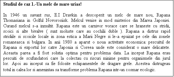 Casetă text: Studiul de caz 1.-Un melc de mare urias! 

In 1946 un savant rus, E.I Dravkin a descoperit un melc de mare nou, Rapana Thomasiana in Golful Novorosiisk. Melcul venise in mod misterios din Marea Japoniei. Curand melcul s-a inmultit. Rapana este un carnivor vorace care se hraneste cu stridii, scoici si alte bivalve ( sunt moluste care au cochilii duble ). Rapana a distrus rapid stridiile si scoicile locale in zona estica a Marii Negre si le-a epuizat pe cele din zonele romaneasca si bulgara. In anii 1980 a aparut o noua activitate economica: pescuitul de Rapana si exportul lor catre Japonia si Coreea unde este considerat o mare delicatete. Aceasta parea a fi fost solutia optima pentru problema data. La inceput Rapana erau pescuiti de scufundatori care la colectau cu riscuri minime pentru organismele din jurul lor. Apoi au inceput sa fie folosite echipamentele de dragare grele. Acestea distrugeau totul in calea lor si amenintau sa transforme problema Rapana intr-un cosmar ecologic.
