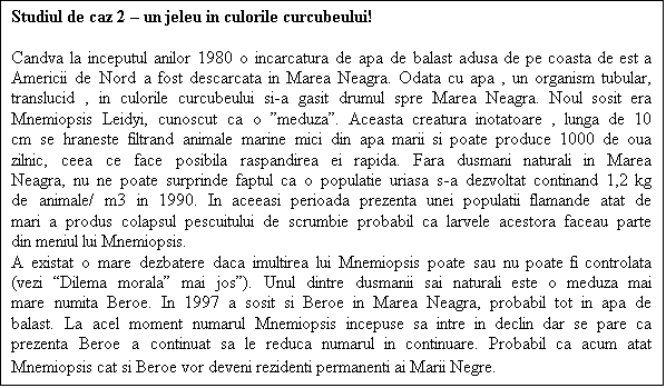 Casetă text: Studiul de caz 2  un jeleu in culorile curcubeului!

Candva la inceputul anilor 1980 o incarcatura de apa de balast adusa de pe coasta de est a Americii de Nord a fost descarcata in Marea Neagra. Odata cu apa , un organism tubular, translucid , in culorile curcubeului si-a gasit drumul spre Marea Neagra. Noul sosit era Mnemiopsis Leidyi, cunoscut ca o meduza. Aceasta creatura inotatoare , lunga de 10 cm se hraneste filtrand animale marine mici din apa marii si poate produce 1000 de oua zilnic, ceea ce face posibila raspandirea ei rapida. Fara dusmani naturali in Marea Neagra, nu ne poate surprinde faptul ca o populatie uriasa s-a dezvoltat continand 1,2 kg de animale/ m3 in 1990. In aceeasi perioada prezenta unei populatii flamande atat de mari a produs colapsul pescuitului de scrumbie probabil ca larvele acestora faceau parte din meniul lui Mnemiopsis.
A existat o mare dezbatere daca imultirea lui Mnemiopsis poate sau nu poate fi controlata (vezi Dilema morala mai jos). Unul dintre dusmanii sai naturali este o meduza mai mare numita Beroe. In 1997 a sosit si Beroe in Marea Neagra, probabil tot in apa de balast. La acel moment numarul Mnemiopsis incepuse sa intre in declin dar se pare ca prezenta Beroe a continuat sa le reduca numarul in continuare. Probabil ca acum atat Mnemiopsis cat si Beroe vor deveni rezidenti permanenti ai Marii Negre.
