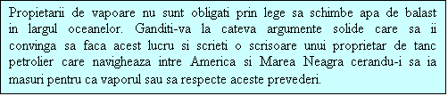 Casetă text: Propietarii de vapoare nu sunt obligati prin lege sa schimbe apa de balast in largul oceanelor. Ganditi-va la cateva argumente solide care sa ii convinga sa faca acest lucru si scrieti o scrisoare unui proprietar de tanc petrolier care navigheaza intre America si Marea Neagra cerandu-i sa ia masuri pentru ca vaporul sau sa respecte aceste prevederi.