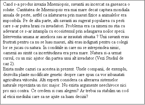 Casetă text: Cand s-a produs invazia Mnemiopsis, savantii au incercat sa gaseasca o solutie. Cantitatea de Mnemiopsis era mai mare decat captura mondiala anuala de peste, astfel ca inlaturarea prin masuri fizice a animalelor era imposibila. Pe de alta parte, alti savanti au sugerat popularea cu pesti care s-ar putea hrani cu invadatori. Problema era ca nimeni nu stia cu adevarat ce s-ar intampla cu ecosistemul prin adaugarea noilor specii. Interventia umana ar ameliora sau ar inrautati situatia ? Unii savanti erau frustrati pentru ca nu se luau masuri, altii erau indignati pentru ca colegii lor se jucau cu natura. In conditiile in care nu se intreprindea nimic, oamenii au simtit ca incertitudinea era prea mare. Natura si-a urmat cursul, cu un mic ajutor din partea unui alt invadator (Vezi Studiul de caz 2).
Exista multe cazuri ca acestea in prezent. Unele companii, de exemplu, dezvolta plante modificate genetic despre care spun ca vor inbunatati agricultura viitorului. Alti experti considera ca alterarea sistemelor naturale reprezinta un risc major. Nu exista argumente neechivoce nici pro nici contra. Ce credem si cum alegem? Ar trebui sa stabilim un cod al eticii mediului care sa ne ajute sa luam decizii?
