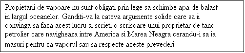 Casetă text: Propietarii de vapoare nu sunt obligati prin lege sa schimbe apa de balast in largul oceanelor. Ganditi-va la cateva argumente solide care sa ii convinga sa faca acest lucru si scrieti o scrisoare unui proprietar de tanc petrolier care navigheaza intre America si Marea Neagra cerandu-i sa ia masuri pentru ca vaporul sau sa respecte aceste prevederi.